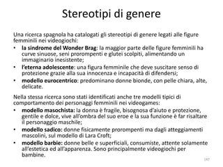 Stereotipi di genere 
Una ricerca spagnola ha catalogati gli stereotipi di genere legati alle figure 
femminili nei videogiochi: 
• la sindrome del Wonder Brag: la maggior parte delle figure femminili ha 
curve sinuose, seni prorompenti e glutei scolpiti, alimentando un 
immaginario inesistente; 
• l’eterna adolescente: una figura femminile che deve suscitare senso di 
protezione grazie alla sua innocenza e incapacità di difendersi; 
• modello eurocentrico: predominano donne bionde, con pelle chiara, alte, 
delicate. 
Nella stessa ricerca sono stati identificati anche tre modelli tipici di 
comportamento dei personaggi femminili nei videogames: 
• modello masochista: la donna è fragile, bisognosa d’aiuto e protezione, 
gentile e dolce, vive all’ombra del suo eroe e la sua funzione è far risaltare 
il personaggio maschile; 
• modello sadico: donne fisicamente prorompenti ma dagli atteggiamenti 
mascolini, sul modello di Lara Croft; 
• modello barbie: donne belle e superficiali, consumiste, attente solamente 
all’estetica ed all’apparenza. Sono principalmente videogiochi per 
bambine. 
147 
 
