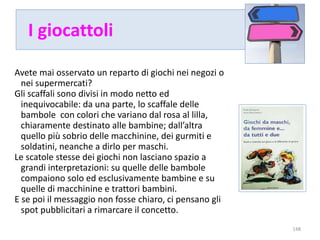 I giocattoli 
Avete mai osservato un reparto di giochi nei negozi o 
nei supermercati? 
Gli scaffali sono divisi in modo netto ed 
inequivocabile: da una parte, lo scaffale delle 
bambole con colori che variano dal rosa al lilla, 
chiaramente destinato alle bambine; dall’altra 
quello più sobrio delle macchinine, dei gurmiti e 
soldatini, neanche a dirlo per maschi. 
Le scatole stesse dei giochi non lasciano spazio a 
grandi interpretazioni: su quelle delle bambole 
compaiono solo ed esclusivamente bambine e su 
quelle di macchinine e trattori bambini. 
E se poi il messaggio non fosse chiaro, ci pensano gli 
spot pubblicitari a rimarcare il concetto. 
148 
 