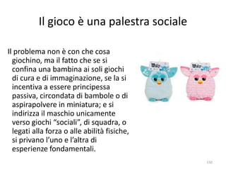 Il gioco è una palestra sociale 
150 
Il problema non è con che cosa 
giochino, ma il fatto che se si 
confina una bambina ai soli giochi 
di cura e di immaginazione, se la si 
incentiva a essere principessa 
passiva, circondata di bambole o di 
aspirapolvere in miniatura; e si 
indirizza il maschio unicamente 
verso giochi “sociali”, di squadra, o 
legati alla forza o alle abilità fisiche, 
si privano l’uno e l’altra di 
esperienze fondamentali. 
 