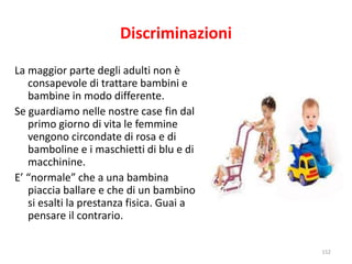 Discriminazioni 
La maggior parte degli adulti non è 
consapevole di trattare bambini e 
bambine in modo differente. 
Se guardiamo nelle nostre case fin dal 
primo giorno di vita le femmine 
vengono circondate di rosa e di 
bamboline e i maschietti di blu e di 
macchinine. 
E’ “normale” che a una bambina 
piaccia ballare e che di un bambino 
si esalti la prestanza fisica. Guai a 
pensare il contrario. 
152 
 