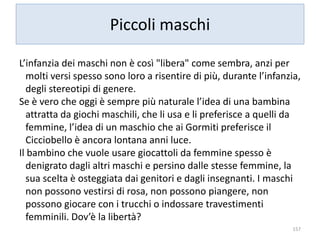 Piccoli maschi 
L’infanzia dei maschi non è così "libera" come sembra, anzi per 
molti versi spesso sono loro a risentire di più, durante l’infanzia, 
degli stereotipi di genere. 
Se è vero che oggi è sempre più naturale l’idea di una bambina 
attratta da giochi maschili, che li usa e li preferisce a quelli da 
femmine, l’idea di un maschio che ai Gormiti preferisce il 
Cicciobello è ancora lontana anni luce. 
Il bambino che vuole usare giocattoli da femmine spesso è 
denigrato dagli altri maschi e persino dalle stesse femmine, la 
sua scelta è osteggiata dai genitori e dagli insegnanti. I maschi 
non possono vestirsi di rosa, non possono piangere, non 
possono giocare con i trucchi o indossare travestimenti 
femminili. Dov’è la libertà? 
157 
 