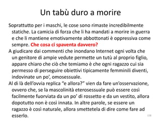 Un tabù duro a morire 
Soprattutto per i maschi, le cose sono rimaste incredibilmente 
statiche. La camicia di forza che li ha mandati a morire in guerra 
e che li mantiene emotivamente abbottonati è oppressiva come 
sempre. Che cosa ci spaventa davvero? 
A giudicare dai commenti che inondano Internet ogni volta che 
un genitore di ampie vedute permette un tutù al proprio figlio, 
appare chiaro che ciò che temiamo è che ogni ragazzo cui sia 
permesso di perseguire obiettivi tipicamente femminili diventi, 
indovinate un po’, omosessuale. 
Al di là dell’ovvia replica “e allora?” vien da fare un’osservazione, 
ovvero che, se la mascolinità eterosessuale può essere così 
facilmente fuorviata da un po’ di rossetto e da un vestito, allora 
dopotutto non è così innata. In altre parole, se essere un 
ragazzo è così naturale, allora smettetela di dire come fare ad 
esserlo. 158 
 