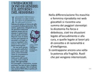 Nella differenziazione fra maschio 
e femmina riprodotta nei web 
giocattoli si riscontra una 
summa dei peggiori stereotipi: 
la dicotomia fra forza e 
debolezza, cioè tra situazioni 
legate all’accudimento e alla 
cura, e quelle legate ai lavori più 
di concetto e di razionalità e 
d’intelligenza. 
Si contrappone ancora una volta 
la potenza alla fragilità. Ruoli 
che poi vengono interiorizzati. 
164 
 