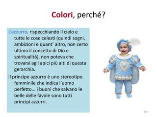 Colori, perché? 
L’azzurro, rispecchiando il cielo e 
tutte le cose celesti (quindi sogni, 
ambizioni e quant’ altro, non certo 
ultimo il concetto di Dio e 
spiritualità), non poteva che 
trovarsi agli apici più alti di questa 
gerarchia. 
Il principe azzurro è uno stereotipo 
femminile che indica l’uomo 
perfetto... i buoni che salvano le 
belle delle favole sono tutti 
principi azzurri. 
169 
 