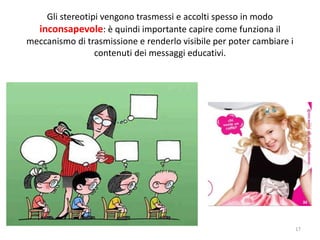 Gli stereotipi vengono trasmessi e accolti spesso in modo 
inconsapevole: è quindi importante capire come funziona il 
meccanismo di trasmissione e renderlo visibile per poter cambiare i 
contenuti dei messaggi educativi. 
17 
 