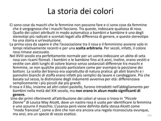 La storia dei colori 
Ci sono cose da maschi che le femmine non possono fare e ci sono cose da femmine 
che è vergognoso che i maschi facciano. Tra queste, indossare qualcosa di rosa. 
Quello dei colori attribuiti in modo automatico a bambini e bambine è uno degli 
stereotipi più radicati e scontati legati alla differenza di genere, e questo stereotipo 
ha una storia e un’evoluzione. 
La prima cosa da sapere è che l’associazione tra il rosa e il femminino avviene solo in 
tempi relativamente recenti e per una scelta arbitraria. Per secoli, infatti, il colore 
rosa rimase asessuato. 
Nel XVIII secolo era perfettamente normale per un uomo indossare un abito di seta 
rosa con ricami floreali. I bambini e le bambine fino ai 6 anni, inoltre, erano vestiti e 
vestite con abiti lunghi di colore bianco senza sostanziali differenze tra maschi e 
femmine, se non qualche piccolo particolare come per esempio la posizione dei 
bottoni. La scelta del bianco era soprattutto di natura pratica: gli abiti bianchi e i 
pannolini bianchi di stoffa erano infatti più semplici da lavare e candeggiare. Più che 
basata sul sesso, la distinzione degli indumenti avveniva per età: differenziava 
semplicemente i più piccoli dai più grandi. 
Il rosa e il blu, insieme ad altri colori pastello, furono introdotti nell’abbigliamento per 
bambini nella metà del XIX secolo, ma non erano in alcun modo significanti di 
genere. 
Uno dei primi riferimenti all’attribuzione dei colori al sesso si trova in “Piccole 
Donne” di Louisa May Alcott, dove un nastro rosa è usato per identificare la femmina 
e uno azzurro il maschio. L’usanza però viene definita dalla stessa Alcott come 
“moda francese”, come a dire che non era ancora una regola riconosciuta ovunque, 
ma anzi, era un specie di vezzo esotico. 170 
 