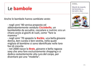 Le bambole 
Anche le bambole hanno cambiato veste: 
- negli anni ‘40 veniva proposto ed 
abbondantemente venduto Cicciobello, un 
bambolotto da accudire, coccolare e nutrire: era un 
chiaro avvio ai giochi di ruoli, come “fare la 
mamma ” 
- negli anni ‘70 spopola la Barbie, una bella giovane 
donna, ben curata e ben vestita, nella quale 
migliaia di bambine si sono identificate nelle loro 
fasi di crescita 
- nel 2000 nasce la Bratz, giovane e bella ragazza 
sexy che ama fare esclusivamente shopping e si 
dedica costantemente alla cura del corpo, per 
diventare poi una “modella”. 
181 
 