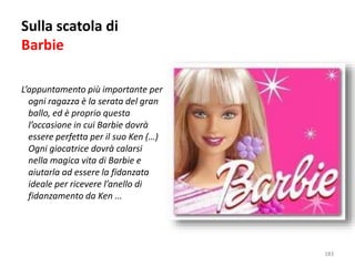 Sulla scatola di 
Barbie 
L’appuntamento più importante per 
ogni ragazza è la serata del gran 
ballo, ed è proprio questa 
l’occasione in cui Barbie dovrà 
essere perfetta per il suo Ken (…) 
Ogni giocatrice dovrà calarsi 
nella magica vita di Barbie e 
aiutarla ad essere la fidanzata 
ideale per ricevere l’anello di 
fidanzamento da Ken ... 
183 
 