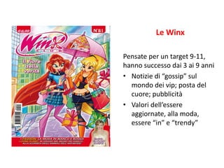Le Winx 
Pensate per un target 9-11, 
hanno successo dai 3 ai 9 anni 
• Notizie di “gossip” sul 
mondo dei vip; posta del 
cuore; pubblicità 
• Valori dell’essere 
aggiornate, alla moda, 
essere “in” e “trendy” 
 