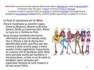 Winx Club è una serie animata realizzata dallo studio italiano Rainbow Srl, creata da Iginio Straffi e 
distribuita in ben 131 paesi. In Italia è trasmessa da Rai 2 e Rai Gulp. 
Il cartone animato ha ispirato anche vari musical, un omonimo fumetto e una lunga serie di 
prodotti di merchandising (abbigliamento, accessori griffati, figurine) per un target fra 4 e 8 anni. 
Le fonti di ispirazione per le Winx: 
Flora è modellata su Jennifer Lopez, 
Aisha su Beyoncé, Bloom su Britney 
Spears, Stella su Cameron Diaz, Musa 
su Lucy Liu e Techna su Pink. 
Sono dunque bambole che hanno 
riferimenti precisi nel mondo reale, 
che si rifanno a tipi di donna ben 
identificabili (nello specifico star del 
cinema o della musica pop); e tutto 
questo risulta vagamente inquietante, 
se si pensa che le bambole delle Winx 
sono pensate anche per bambine in 
età prescolare, un’età in cui di solito la 
bambola viene utilizzata per 
esplicitare fantasie di ruoli materni e 
di cura verso l’altro. 185 
 