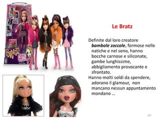Le Bratz 
Definite dal loro creatore 
bambole zoccole, formose nelle 
natiche e nel seno, hanno 
bocche carnose e siliconate, 
gambe lunghissime, 
abbigliamento provocante e 
sfrontato. 
Hanno molti soldi da spendere, 
adorano il glamour, non 
mancano nessun appuntamento 
mondano … 
187 
 