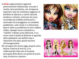 Le Bratz rappresentano ragazzine 
perennemente imbronciate, truccate e 
vestite come prostitute, con minigonne 
inguinali e top che sembrano reggiseni; le 
bambine le adorano, e com’è naturale 
tendono a imitarle, tanto più che sono 
circondate da ninfette ammiccanti e 
seminude che troneggiano sui cartelloni 
pubblicitari, sulle riviste e in televisione, 
dove è tutto un proliferare di seni e labbra 
rifatte, showgirl senza mutandine e 
“vallette” trattate come deficienti, il cui 
unico ruolo è quello di deliziare lo sguardo 
dello spettatore con balletti sexy e 
indumenti che poco spazio lasciano 
all’immaginazione. 
Ne consegue che ancora oggi, proprio come 
decine e decine di anni fa, si va 
riaffermando l’idea che la funzione 
principale della donna sia quella di essere 
sexy, di attrarre e piacere. 188 
 
