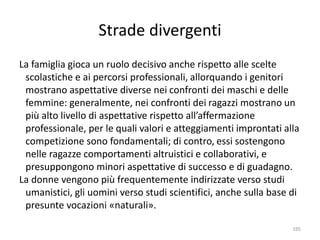 Strade divergenti 
La famiglia gioca un ruolo decisivo anche rispetto alle scelte 
scolastiche e ai percorsi professionali, allorquando i genitori 
mostrano aspettative diverse nei confronti dei maschi e delle 
femmine: generalmente, nei confronti dei ragazzi mostrano un 
più alto livello di aspettative rispetto all’affermazione 
professionale, per le quali valori e atteggiamenti improntati alla 
competizione sono fondamentali; di contro, essi sostengono 
nelle ragazze comportamenti altruistici e collaborativi, e 
presuppongono minori aspettative di successo e di guadagno. 
La donne vengono più frequentemente indirizzate verso studi 
umanistici, gli uomini verso studi scientifici, anche sulla base di 
presunte vocazioni «naturali». 
195 
 
