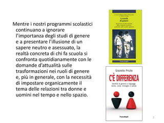 Mentre i nostri programmi scolastici 
continuano a ignorare 
l’importanza degli studi di genere 
e a presentare l’illusione di un 
sapere neutro e asessuato, la 
realtà concreta di chi fa scuola si 
confronta quotidianamente con le 
domande d’attualità sulle 
trasformazioni nei ruoli di genere 
e, più in generale, con la necessità 
di impostare organicamente il 
tema delle relazioni tra donne e 
uomini nel tempo e nello spazio. 
2 
 