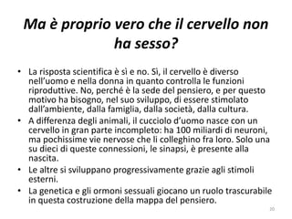 Ma è proprio vero che il cervello non 
ha sesso? 
• La risposta scientifica è sì e no. Sì, il cervello è diverso 
nell’uomo e nella donna in quanto controlla le funzioni 
riproduttive. No, perché è la sede del pensiero, e per questo 
motivo ha bisogno, nel suo sviluppo, di essere stimolato 
dall’ambiente, dalla famiglia, dalla società, dalla cultura. 
• A differenza degli animali, il cucciolo d’uomo nasce con un 
cervello in gran parte incompleto: ha 100 miliardi di neuroni, 
ma pochissime vie nervose che li colleghino fra loro. Solo una 
su dieci di queste connessioni, le sinapsi, è presente alla 
nascita. 
• Le altre si sviluppano progressivamente grazie agli stimoli 
esterni. 
• La genetica e gli ormoni sessuali giocano un ruolo trascurabile 
in questa costruzione della mappa del pensiero. 
20 
 