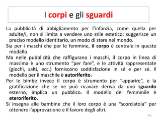I corpi e gli sguardi 
La pubblicità di abbigliamento per l’infanzia, come quella per 
adulte/i, non si limita a vendere uno stile estetico: suggerisce un 
preciso modello identitario, un modo di stare nel mondo. 
Sia per i maschi che per le femmine, il corpo è centrale in questo 
modello. 
Ma nelle pubblicità che raffigurano i maschi, il corpo in linea di 
massima è uno strumento “per fare”, e le attività rappresentate 
(giochi, salti, ecc.) forniscono soddisfazione in sé e per sé. Il 
modello per il maschile è autoriferito. 
Per le bimbe invece il corpo è strumento per “apparire”, e la 
gratificazione che se ne può ricavare deriva da uno sguardo 
esterno, implica un pubblico. Il modello del femminile è 
eteroriferito. 
Si insegna alle bambine che il loro corpo è una “scorciatoia” per 
ottenere l’approvazione e il favore degli altri. 
206 
 