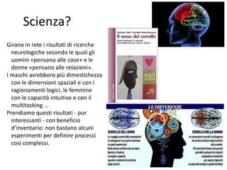 Scienza? 
Girano in rete i risultati di ricerche 
neurologiche secondo le quali gli 
uomini «pensano alle cose» e le 
donne «pensano alle relazioni». 
I maschi avrebbero più dimestichezza 
con le dimensioni spaziali e con i 
ragionamenti logici, le femmine 
con le capacità intuitive e con il 
multitasking … 
Prendiamo questi risultati - pur 
interessanti - con beneficio 
d’inventario: non bastano alcuni 
esperimenti per definire processi 
così complessi. 
21 
 