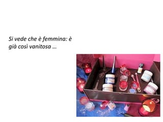 Si vede che è femmina: è 
già così vanitosa … 
213 
 