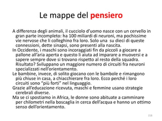 Le mappe del pensiero 
A differenza degli animali, il cucciolo d’uomo nasce con un cervello in 
gran parte incompleto: ha 100 miliardi di neuroni, ma pochissime 
vie nervose che li colleghino fra loro. Solo una su dieci di queste 
connessioni, dette sinapsi, sono presenti alla nascita. 
In Occidente, i maschi sono incoraggiati fin da piccoli a giocare a 
pallone all’aria aperta e questo li aiuta ad imparare a muoversi e a 
sapere sempre dove si trovano rispetto al resto della squadra. 
Risultato? Sviluppano un maggiore numero di circuiti fra neuroni 
specializzati nell’orientamento. 
Le bambine, invece, di solito giocano con le bambole e rimangono 
più chiuse in casa, a chiacchierare fra loro. Ecco perché i loro 
circuiti sono “più forti” nel linguaggio. 
Grazie all’educazione ricevuta, maschi e femmine usano strategie 
cerebrali diverse. 
Ma se ci spostiamo in Africa, le donne sono abituate a camminare 
per chilometri nella boscaglia in cerca dell’acqua e hanno un ottimo 
senso dell’orientamento. 
218 
 