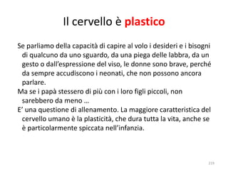 Il cervello è plastico 
Se parliamo della capacità di capire al volo i desideri e i bisogni 
di qualcuno da uno sguardo, da una piega delle labbra, da un 
gesto o dall’espressione del viso, le donne sono brave, perché 
da sempre accudiscono i neonati, che non possono ancora 
parlare. 
Ma se i papà stessero di più con i loro figli piccoli, non 
sarebbero da meno … 
E’ una questione di allenamento. La maggiore caratteristica del 
cervello umano è la plasticità, che dura tutta la vita, anche se 
è particolarmente spiccata nell’infanzia. 
219 
 