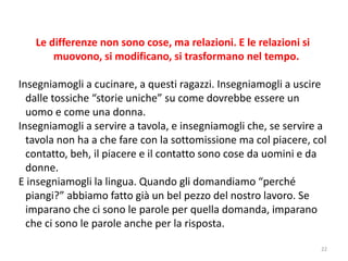 Le differenze non sono cose, ma relazioni. E le relazioni si 
muovono, si modificano, si trasformano nel tempo. 
Insegniamogli a cucinare, a questi ragazzi. Insegniamogli a uscire 
dalle tossiche “storie uniche” su come dovrebbe essere un 
uomo e come una donna. 
Insegniamogli a servire a tavola, e insegniamogli che, se servire a 
tavola non ha a che fare con la sottomissione ma col piacere, col 
contatto, beh, il piacere e il contatto sono cose da uomini e da 
donne. 
E insegniamogli la lingua. Quando gli domandiamo “perché 
piangi?” abbiamo fatto già un bel pezzo del nostro lavoro. Se 
imparano che ci sono le parole per quella domanda, imparano 
che ci sono le parole anche per la risposta. 
22 
 