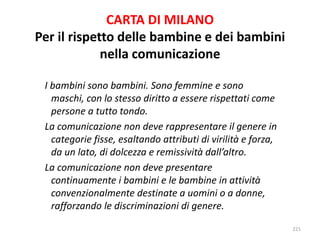 CARTA DI MILANO 
Per il rispetto delle bambine e dei bambini 
nella comunicazione 
I bambini sono bambini. Sono femmine e sono 
maschi, con lo stesso diritto a essere rispettati come 
persone a tutto tondo. 
La comunicazione non deve rappresentare il genere in 
categorie fisse, esaltando attributi di virilità e forza, 
da un lato, di dolcezza e remissività dall’altro. 
La comunicazione non deve presentare 
continuamente i bambini e le bambine in attività 
convenzionalmente destinate a uomini o a donne, 
rafforzando le discriminazioni di genere. 
221 
 