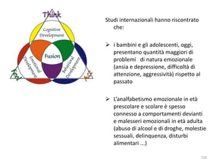 Studi internazionali hanno riscontrato 
che: 
 i bambini e gli adolescenti, oggi, 
presentano quantità maggiori di 
problemi di natura emozionale 
(ansia e depressione, difficoltà di 
attenzione, aggressività) rispetto al 
passato 
 L’analfabetismo emozionale in età 
prescolare e scolare è spesso 
connesso a comportamenti devianti 
e malesseri emozionali in età adulta 
(abuso di alcool e di droghe, molestie 
sessuali, delinquenza, disturbi 
alimentari ...) 
226 
 
