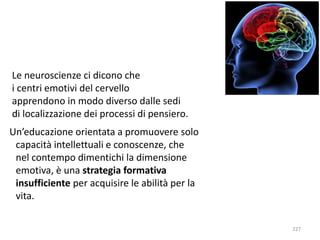 227 
Le neuroscienze ci dicono che 
i centri emotivi del cervello 
apprendono in modo diverso dalle sedi 
di localizzazione dei processi di pensiero. 
Un’educazione orientata a promuovere solo 
capacità intellettuali e conoscenze, che 
nel contempo dimentichi la dimensione 
emotiva, è una strategia formativa 
insufficiente per acquisire le abilità per la 
vita. 
 