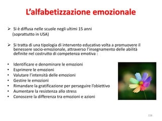 228 
L’alfabetizzazione emozionale 
 Si è diffusa nelle scuole negli ultimi 15 anni 
(soprattutto in USA) 
 Si tratta di una tipologia di intervento educativo volta a promuovere il 
benessere socio-emozionale, attraverso l’insegnamento delle abilità 
definite nel costrutto di competenza emotiva : 
• Identificare e denominare le emozioni 
• Esprimere le emozioni 
• Valutare l’intensità delle emozioni 
• Gestire le emozioni 
• Rimandare la gratificazione per perseguire l’obiettivo 
• Aumentare la resistenza allo stress 
• Conoscere la differenza tra emozioni e azioni 
 