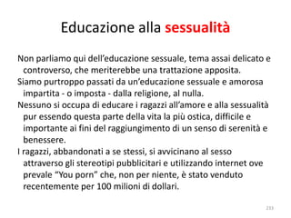 Educazione alla sessualità 
Non parliamo qui dell’educazione sessuale, tema assai delicato e 
controverso, che meriterebbe una trattazione apposita. 
Siamo purtroppo passati da un’educazione sessuale e amorosa 
impartita - o imposta - dalla religione, al nulla. 
Nessuno si occupa di educare i ragazzi all’amore e alla sessualità 
pur essendo questa parte della vita la più ostica, difficile e 
importante ai fini del raggiungimento di un senso di serenità e 
benessere. 
I ragazzi, abbandonati a se stessi, si avvicinano al sesso 
attraverso gli stereotipi pubblicitari e utilizzando internet ove 
prevale “You porn” che, non per niente, è stato venduto 
recentemente per 100 milioni di dollari. 
233 
 