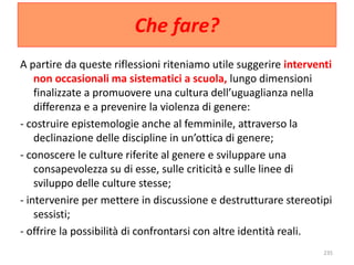 Che fare? 
A partire da queste riflessioni riteniamo utile suggerire interventi 
non occasionali ma sistematici a scuola, lungo dimensioni 
finalizzate a promuovere una cultura dell’uguaglianza nella 
differenza e a prevenire la violenza di genere: 
- costruire epistemologie anche al femminile, attraverso la 
declinazione delle discipline in un’ottica di genere; 
- conoscere le culture riferite al genere e sviluppare una 
consapevolezza su di esse, sulle criticità e sulle linee di 
sviluppo delle culture stesse; 
- intervenire per mettere in discussione e destrutturare stereotipi 
sessisti; 
- offrire la possibilità di confrontarsi con altre identità reali. 
235 
 