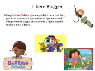 Libere Blogger 
Il blog Infanzia Gialla propone e pubblicizza cartoni, libri, 
giocattoli non sessisti e promotori di figure femminili 
intraprendenti, sveglie ed autonome e figure maschili 
sensibili, dolci e gentili. 
236 
 