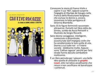 Conoscere la storia di Franca Viola e 
capire il suo ‘NO’, oppure scoprire 
l’orgoglio di Olympe de Gouges nella 
Francia della Rivoluzione borghese 
che escluse le donne o, ancora, 
incontrare la lotta partigiana di 
Onorina Brambilla. 
Sono 15 le figure femminili raccontate 
attraverso i fumetti nel libro edito da 
Sinnos, scritto da Assia Petricelli e 
illustrato da Sergio Riccardi. 
Sono donne coraggiose, intelligenti, 
conosciute o dimenticate, 
accomunate dall’impegno civile che 
ha caratterizzato le loro scelte di vita. 
Donne a cui tutte noi - e l’intera 
società - dobbiamo molto. Eppure 
sono ‘Cattive ragazze’ perché per farsi 
strada hanno dovuto combattere 
moltissimo. 
È un libro pensato per i giovani: una bella 
idea quella di utilizzare la graphic 
novel, stile narrativo accattivante che 
riesce a non sacrificare né banalizzare 
i contenuti. 
237 
 
