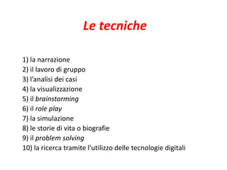 Le tecniche 
1) la narrazione 
2) il lavoro di gruppo 
3) l’analisi dei casi 
4) la visualizzazione 
5) il brainstorming 
6) il role play 
7) la simulazione 
8) le storie di vita o biografie 
9) il problem solving 
10) la ricerca tramite l’utilizzo delle tecnologie digitali 
 