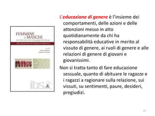 L’educazione di genere è l’insieme dei 
comportamenti, delle azioni e delle 
attenzioni messo in atto 
quotidianamente da chi ha 
responsabilità educative in merito al 
vissuto di genere, ai ruoli di genere e alle 
relazioni di genere di giovani e 
giovanissimi. 
Non si tratta tanto di fare educazione 
sessuale, quanto di abituare le ragazze e 
i ragazzi a ragionare sulla relazione, sui 
vissuti, su sentimenti, paure, desideri, 
pregiudizi. 
25 
 