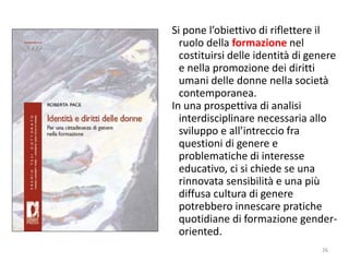 Si pone l’obiettivo di riflettere il 
ruolo della formazione nel 
costituirsi delle identità di genere 
e nella promozione dei diritti 
umani delle donne nella società 
contemporanea. 
In una prospettiva di analisi 
interdisciplinare necessaria allo 
sviluppo e all’intreccio fra 
questioni di genere e 
problematiche di interesse 
educativo, ci si chiede se una 
rinnovata sensibilità e una più 
diffusa cultura di genere 
potrebbero innescare pratiche 
quotidiane di formazione gender-oriented. 
26 
 