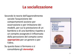 La socializzazione 
Secondo le teorie dell’apprendimento 
sociale l’acquisizione dei 
comportamenti avviene per 
osservazione e per imitazione dei 
modelli, per cui la prestazione di un 
bambino o di una bambina rispetto a 
un compito assegnato è influenzata 
dalla percezione del compito come 
appropriato per un genere o per 
l’altro. 
Su questa base si formano e si 
consolidano gli stereotipi. 
30 
 