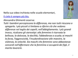 Nella sua video inchiesta nelle scuole elementari, 
Il cielo è sempre più blu, 
Alessandra Ghimenti osserva: 
Tutti i bambini percepiscono la differenza, ma non tutti riescono a 
spiegarla. I più piccoli si limitano a riferire ciò che vedono: 
differenze nel taglio dei capelli, nell’abbigliamento. I più grandi 
invece, ricalcano gli stereotipi: alle femmine è riservata la 
bellezza, la dolcezza, la docilità, l’obbedienza a scuola; ai maschi 
la forza, l’aggressività, l’insubordinazione alle maestre, la 
violenza, la velocità. Sia maschi che femmine sono abbastanza 
concordi nell’affermare che la femmina si occuperà dei figli, il 
marito lavorerà. 
37 
 