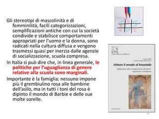 43 
Gli stereotipi di mascolinità e di 
femminilità, facili categorizzazioni, 
semplificazioni antiche con cui la società 
condivide e stabilisce comportamenti 
appropriati per l’uomo e la donna, sono 
radicati nella cultura diffusa e vengono 
trasmessi quasi per inerzia dalle agenzie 
di socializzazione, scuola compresa. 
In Italia si può dire che, in linea generale, le 
politiche per l’uguaglianza di genere 
relative alla scuola sono marginali. 
Importante è la famiglia: nessuno impone 
più il grembiulino rosa alle bambine 
dell’asilo, ma in tutti i toni del rosa è 
dipinto il mondo di Barbie e delle sue 
molte sorelle. 
 