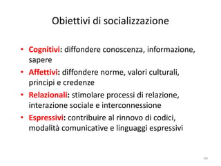 Obiettivi di socializzazione 
• Cognitivi: diffondere conoscenza, informazione, 
sapere 
• Affettivi: diffondere norme, valori culturali, 
principi e credenze 
• Relazionali: stimolare processi di relazione, 
interazione sociale e interconnessione 
• Espressivi: contribuire al rinnovo di codici, 
modalità comunicative e linguaggi espressivi 
44 
 