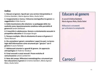 Indice 
1. Educare al genere. Spunti per una cornice interpretativa di 
Cristina Gamberi, Maria Agnese Maio, Giulia Selmi 
2. Insegnamento e ricerca. Il discorso storiografico tra genere e 
soggettività di Elda Guerra 
3. Dalla trasmissione alla relazione. La pedagogia della ma-scolinità 
come riposizionamento condiviso nella parzialità di 
genere di Sandro Bellassai 
4. Il maschile in adolescenza. Genere e orientamento sessuale in 
prospettiva educativa di Giuseppe Burgio 
5. Pensare multiplo. Oltre le dicotomie di sesso e di genere di 
Flavia Monceri 
6. Dis-connettere i generi, connettere i saperi tra pari. Le tecno-logie 
dell’informazione come strumenti per "giocare" con il 
genere di Laura Fantone 
7. Adolescenti stranieri e sguardi di genere. Un approccio 
antropologico di Federica Tarabusi 
8. Corpi sessuati e corpi sessuali. Prove erotiche di 
comunicazione Letizia Lambertini 
9. Note dal campo. Riflessioni metodologiche e strumenti per 
fare educazione al genere di Cristina Gamberi, Maria Agnese 
Maio, Giulia Selmi 
48 
 