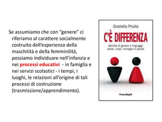 Se assumiamo che con “genere” ci 
riferiamo al carattere socialmente 
costruito dell’esperienza della 
maschilità e della femminilità, 
possiamo individuare nell’infanzia e 
nei processi educativi - in famiglia e 
nei servizi scolastici - i tempi, i 
luoghi, le relazioni all’origine di tali 
processi di costruzione 
(trasmissione/apprendimento). 
 