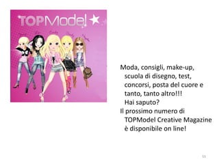 Moda, consigli, make-up, 
scuola di disegno, test, 
concorsi, posta del cuore e 
tanto, tanto altro!!! 
Hai saputo? 
Il prossimo numero di 
TOPModel Creative Magazine 
è disponibile on line! 
55 
 