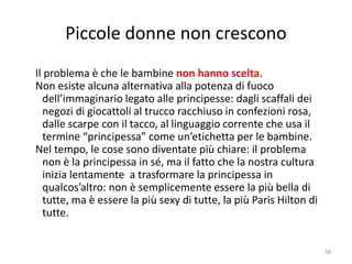 Piccole donne non crescono 
Il problema è che le bambine non hanno scelta. 
Non esiste alcuna alternativa alla potenza di fuoco 
dell’immaginario legato alle principesse: dagli scaffali dei 
negozi di giocattoli al trucco racchiuso in confezioni rosa, 
dalle scarpe con il tacco, al linguaggio corrente che usa il 
termine “principessa” come un’etichetta per le bambine. 
Nel tempo, le cose sono diventate più chiare: il problema 
non è la principessa in sé, ma il fatto che la nostra cultura 
inizia lentamente a trasformare la principessa in 
qualcos’altro: non è semplicemente essere la più bella di 
tutte, ma è essere la più sexy di tutte, la più Paris Hilton di 
tutte. 
58 
 