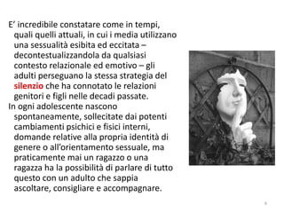 E’ incredibile constatare come in tempi, 
quali quelli attuali, in cui i media utilizzano 
una sessualità esibita ed eccitata – 
decontestualizzandola da qualsiasi 
contesto relazionale ed emotivo – gli 
adulti perseguano la stessa strategia del 
silenzio che ha connotato le relazioni 
genitori e figli nelle decadi passate. 
In ogni adolescente nascono 
spontaneamente, sollecitate dai potenti 
cambiamenti psichici e fisici interni, 
domande relative alla propria identità di 
genere o all’orientamento sessuale, ma 
praticamente mai un ragazzo o una 
ragazza ha la possibilità di parlare di tutto 
questo con un adulto che sappia 
ascoltare, consigliare e accompagnare. 
6 
 