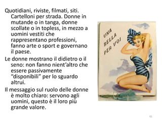 Quotidiani, riviste, filmati, siti. 
Cartelloni per strada. Donne in 
mutande o in tanga, donne 
scollate o in topless, in mezzo a 
uomini vestiti che 
rappresentano professioni, 
fanno arte o sport e governano 
il paese. 
Le donne mostrano il didietro o il 
seno: non fanno nient’altro che 
essere passivamente 
“disponibili” per lo sguardo 
altrui. 
Il messaggio sul ruolo delle donne 
è molto chiaro: servono agli 
uomini, questo è il loro più 
grande valore. 
61 
 