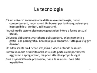 La tecnologia 
C’è un universo sommerso che detta nuove simbologie, nuovi 
comportamenti, nuovi valori. Un bunker per l’anima quasi sempre 
inaccessibile ai genitori, agli insegnanti. 
I nuovi media stanno plasmando generazioni intere a forme sessuali 
brutali. 
Chiunque abbia uno smartphone può accedere, anonimamente e 
gratis , alla pornografia. Chiunque può produrne. Tutto può sfuggire 
di mano. 
Un adolescente su 4 riceve sms,mms e video a sfondo sessuale. 
Entrare in modo disinvolto nella sessualità porta a comportamenti 
aggressivi e spregiudicati, ma poco attenti ai propri bisogni. 
Crea disponibilità alle prestazioni, non alle relazioni. Crea false 
aspettative. 
62 
 