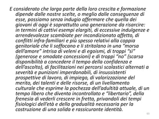 E considerato che larga parte della loro crescita e formazione 
dipende dalle nostre scelte, o meglio dalle conseguenze di 
esse, possiamo senza indugio affermare che quella dei 
giovani di oggi è soprattutto una generazione da risarcire: 
in termini di cattivi esempi elargiti, di eccessive indulgenze e 
arrendevolezze scambiate per incondizionato affetto, di 
conflitti infra-familiari e più spesso relativi alla coppia 
genitoriale che li soffocano e li stritolano in una “morsa 
dell’amore” intrisa di veleni e di egoismi, di troppi “sì” 
(generose e smodate concessioni) e di troppi “no” (scarsa 
disponibilità a concedere il tempo della confidenza e 
dell’ascolto), di facilitazioni nei percorsi scolastici alternati a 
severità e punizioni imperdonabili, di insussistenti 
prospettive di lavoro, di impiego, di valorizzazione del 
merito, dei talenti e delle risorse, di un livellamento 
culturale che esprime la pochezza dell’adultità attuale, di un 
tempo libero che diventa incontrollato e “libertario”, della 
frenesia di vederli crescere in fretta, privandoli dei tempi 
fisiologici dell’età e della gradualità necessaria per la 
costruzione di una solida e rassicurante identità. 
63 
 
