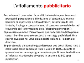 64 
L’affollamento pubblicitario 
Secondo molti osservatori la pubblicità televisiva, con i connessi 
processi di persuasione e di induzione al consumo, fa male ai 
bambini: si impossessa dei loro desideri, automatizza le loro 
fantasie, li spinge a comportamenti di consumo eccessivi e forzati 
(causando così la formazione della “shopping generation”). 
Si può essere o meno d’accordo con questa teoria. Un fatto però è 
certo: i bambini sono sovraesposti a messaggi pubblicitari. Una 
ricerca divulgata nel 2005 dalla Società Italiana di Pediatria lo 
dimostra. 
Se per esempio un bambino guardasse per due ore al giorno Italia 1 
nella fascia oraria compresa fra le 15.00 e le 18.00, durante la 
quale è trasmessa una programmazione specificamente destinata 
all’infanzia, rischierebbe di vedere in un anno 31.500 spot 
pubblicitari. 
 