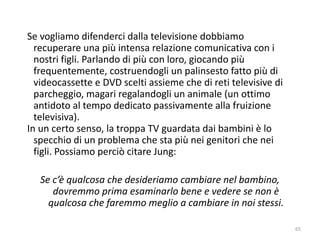 65 
Se vogliamo difenderci dalla televisione dobbiamo 
recuperare una più intensa relazione comunicativa con i 
nostri figli. Parlando di più con loro, giocando più 
frequentemente, costruendogli un palinsesto fatto più di 
videocassette e DVD scelti assieme che di reti televisive di 
parcheggio, magari regalandogli un animale (un ottimo 
antidoto al tempo dedicato passivamente alla fruizione 
televisiva). 
In un certo senso, la troppa TV guardata dai bambini è lo 
specchio di un problema che sta più nei genitori che nei 
figli. Possiamo perciò citare Jung: 
Se c’è qualcosa che desideriamo cambiare nel bambino, 
dovremmo prima esaminarlo bene e vedere se non è 
qualcosa che faremmo meglio a cambiare in noi stessi. 
 